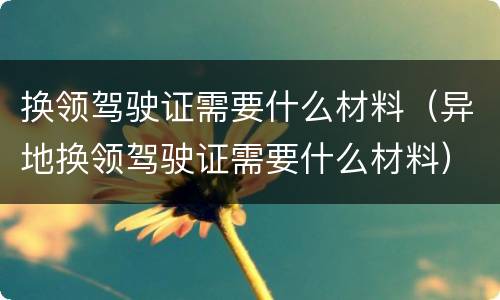 换领驾驶证需要什么材料（异地换领驾驶证需要什么材料）