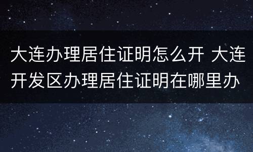 大连办理居住证明怎么开 大连开发区办理居住证明在哪里办