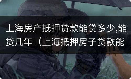 上海房产抵押贷款能贷多少,能贷几年（上海抵押房子贷款能贷几年）
