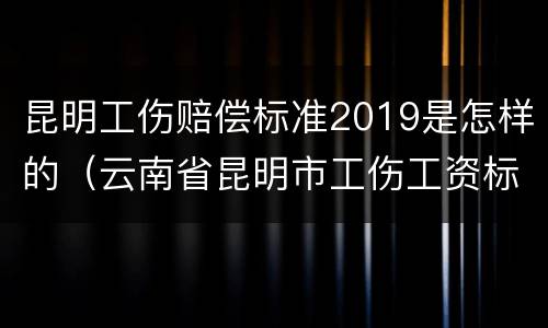 昆明工伤赔偿标准2019是怎样的（云南省昆明市工伤工资标准）