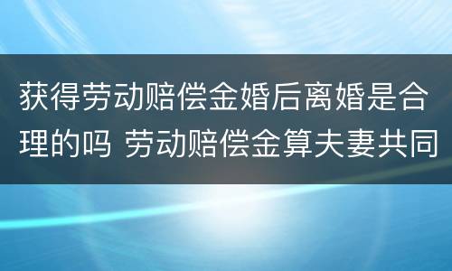 获得劳动赔偿金婚后离婚是合理的吗 劳动赔偿金算夫妻共同财产