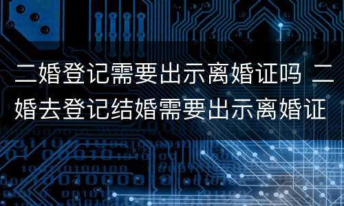 二婚登记需要出示离婚证吗 二婚去登记结婚需要出示离婚证么
