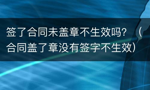 签了合同未盖章不生效吗？（合同盖了章没有签字不生效）