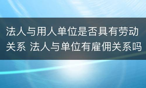 法人与用人单位是否具有劳动关系 法人与单位有雇佣关系吗