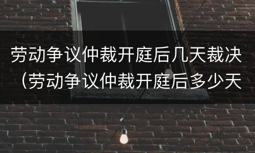 劳动争议仲裁开庭后几天裁决（劳动争议仲裁开庭后多少天有结果）