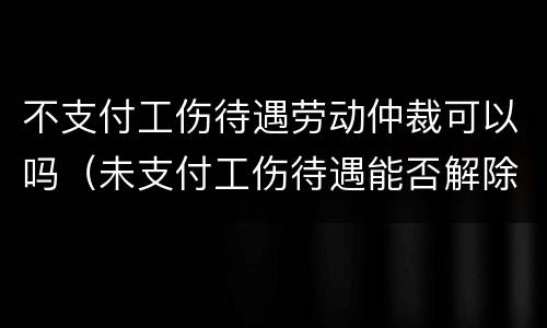 不支付工伤待遇劳动仲裁可以吗（未支付工伤待遇能否解除劳动合同）