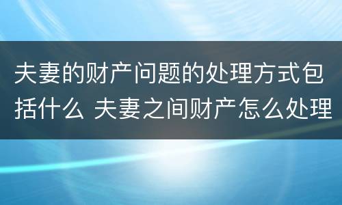 夫妻的财产问题的处理方式包括什么 夫妻之间财产怎么处理