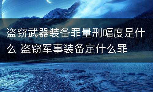 盗窃武器装备罪量刑幅度是什么 盗窃军事装备定什么罪