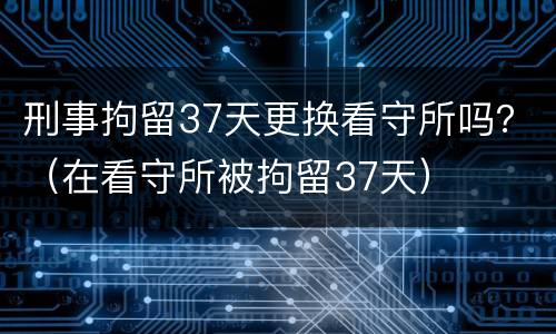 刑事拘留37天更换看守所吗？（在看守所被拘留37天）