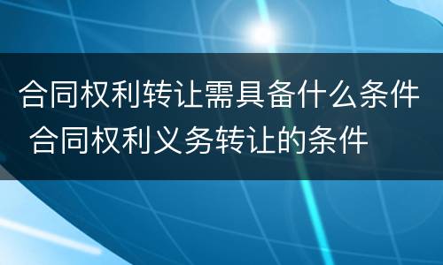 合同权利转让需具备什么条件 合同权利义务转让的条件