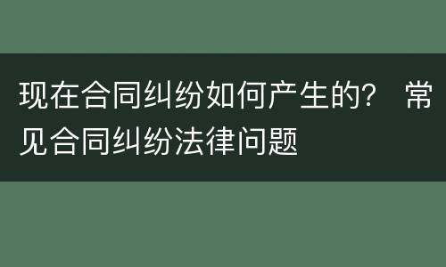 现在合同纠纷如何产生的？ 常见合同纠纷法律问题