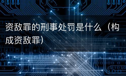 资敌罪的刑事处罚是什么（构成资敌罪）
