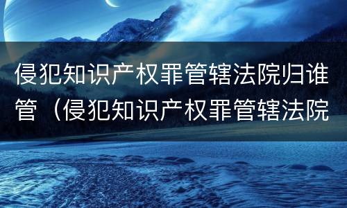 侵犯知识产权罪管辖法院归谁管（侵犯知识产权罪管辖法院归谁管辖）