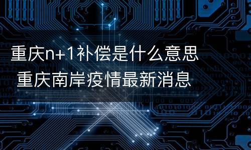 重庆n+1补偿是什么意思 重庆南岸疫情最新消息