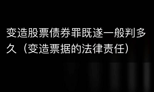 变造股票债券罪既遂一般判多久（变造票据的法律责任）
