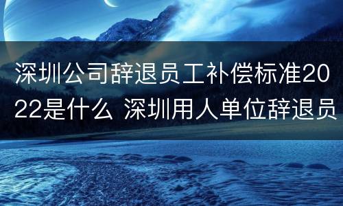 深圳公司辞退员工补偿标准2022是什么 深圳用人单位辞退员工补偿标准