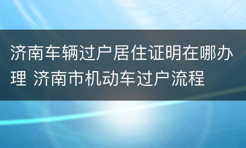 济南车辆过户居住证明在哪办理 济南市机动车过户流程
