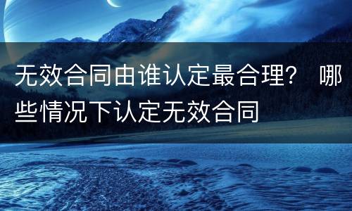无效合同由谁认定最合理？ 哪些情况下认定无效合同