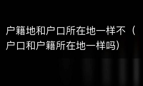 户籍地和户口所在地一样不（户口和户籍所在地一样吗）