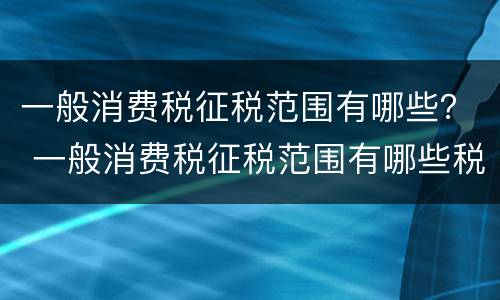一般消费税征税范围有哪些？ 一般消费税征税范围有哪些税种