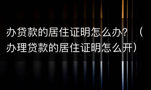 办贷款的居住证明怎么办？（办理贷款的居住证明怎么开）