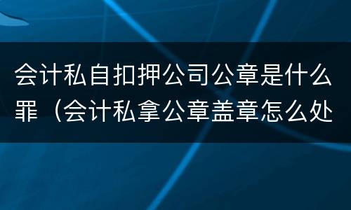 会计私自扣押公司公章是什么罪（会计私拿公章盖章怎么处理）
