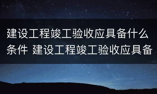 建设工程竣工验收应具备什么条件 建设工程竣工验收应具备哪些条件