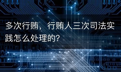 多次行贿，行贿人三次司法实践怎么处理的？