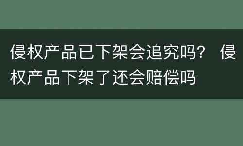侵权产品已下架会追究吗？ 侵权产品下架了还会赔偿吗