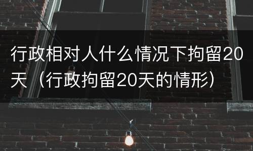 行政相对人什么情况下拘留20天（行政拘留20天的情形）
