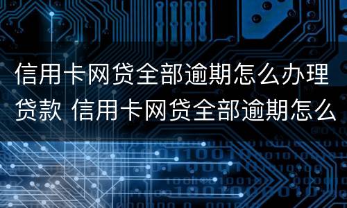 信用卡网贷全部逾期怎么办理贷款 信用卡网贷全部逾期怎么办理贷款业务