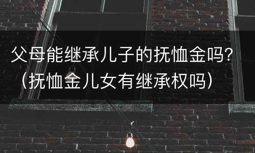 父母能继承儿子的抚恤金吗？（抚恤金儿女有继承权吗）