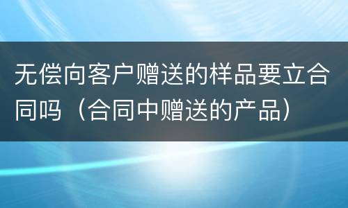 无偿向客户赠送的样品要立合同吗（合同中赠送的产品）