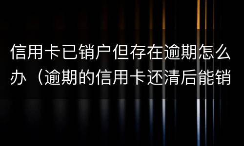 信用卡已销户但存在逾期怎么办（逾期的信用卡还清后能销户吗）