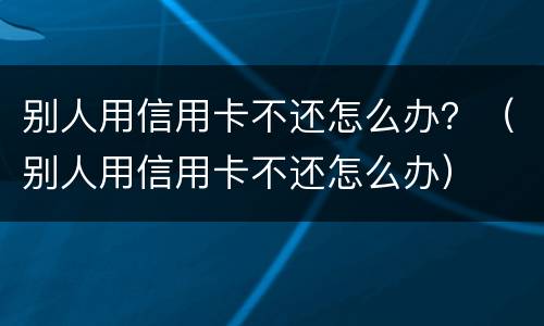 别人用信用卡不还怎么办？（别人用信用卡不还怎么办）
