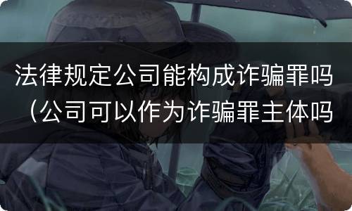 法律规定公司能构成诈骗罪吗（公司可以作为诈骗罪主体吗）