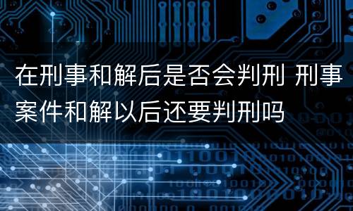 在刑事和解后是否会判刑 刑事案件和解以后还要判刑吗