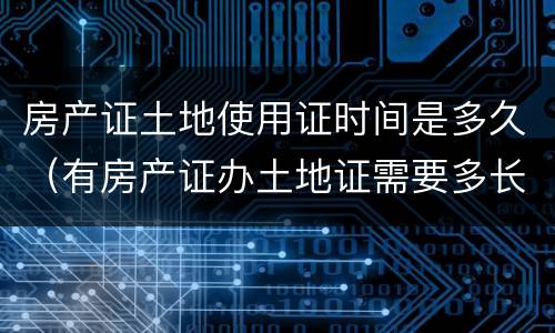 房产证土地使用证时间是多久（有房产证办土地证需要多长时间）