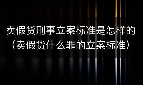 卖假货刑事立案标准是怎样的（卖假货什么罪的立案标准）