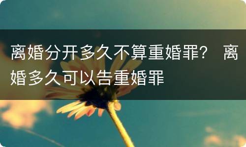 离婚分开多久不算重婚罪？ 离婚多久可以告重婚罪