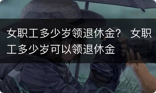 女职工多少岁领退休金？ 女职工多少岁可以领退休金