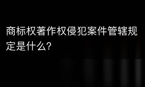商标权著作权侵犯案件管辖规定是什么？