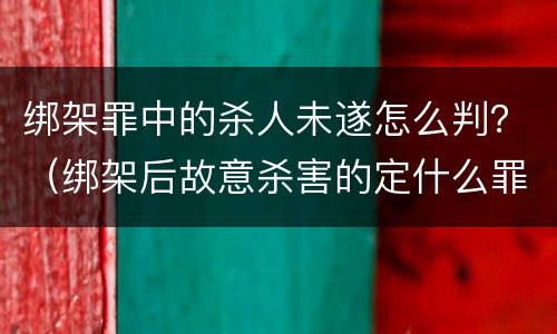 绑架罪中的杀人未遂怎么判？（绑架后故意杀害的定什么罪）
