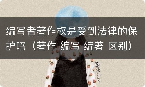 编写者著作权是受到法律的保护吗（著作 编写 编著 区别）