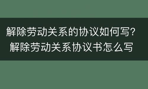 解除劳动关系的协议如何写？ 解除劳动关系协议书怎么写