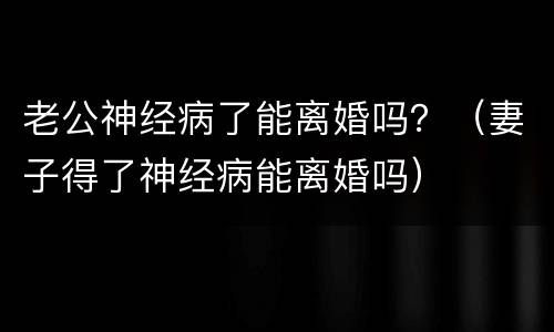 老公神经病了能离婚吗？（妻子得了神经病能离婚吗）