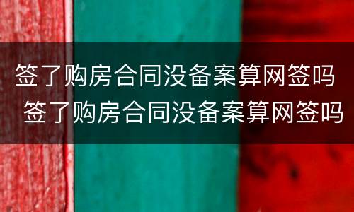 签了购房合同没备案算网签吗 签了购房合同没备案算网签吗知乎