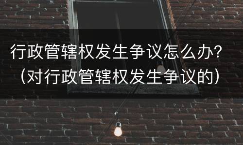 行政管辖权发生争议怎么办？（对行政管辖权发生争议的）