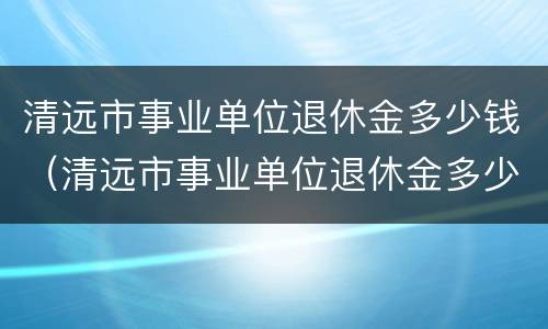 清远市事业单位退休金多少钱（清远市事业单位退休金多少钱一个月）