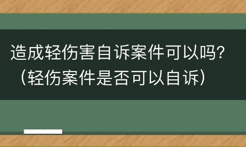 造成轻伤害自诉案件可以吗？（轻伤案件是否可以自诉）
